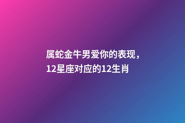 属蛇金牛男爱你的表现，12星座对应的12生肖-第1张-观点-玄机派