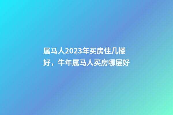 属马人2023年买房住几楼好，牛年属马人买房哪层好