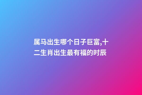 属马出生哪个日子巨富,十二生肖出生最有福的时辰-第1张-观点-玄机派