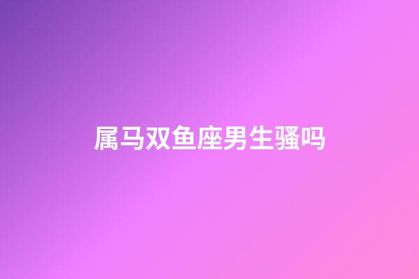 属马双鱼座男生骚吗-第1张-星座运势-玄机派