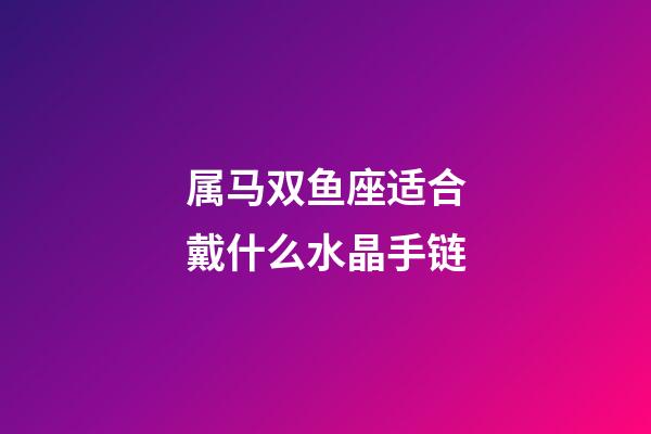 属马双鱼座适合戴什么水晶手链-第1张-星座运势-玄机派