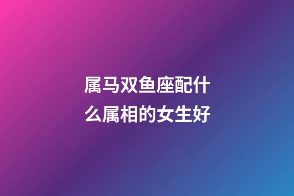 属马双鱼座配什么属相的女生好-第1张-星座运势-玄机派