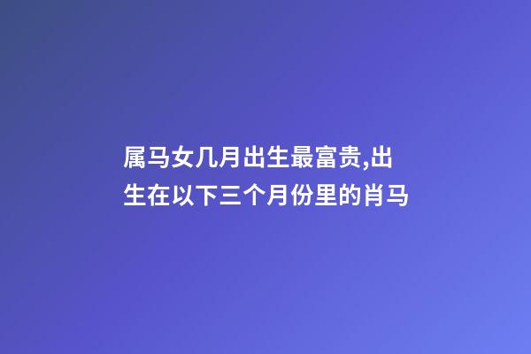 属马女几月出生最富贵,出生在以下三个月份里的肖马-第1张-观点-玄机派