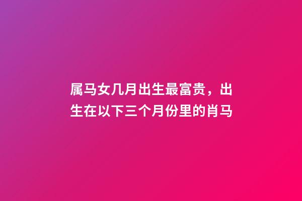 属马女几月出生最富贵，出生在以下三个月份里的肖马-第1张-观点-玄机派