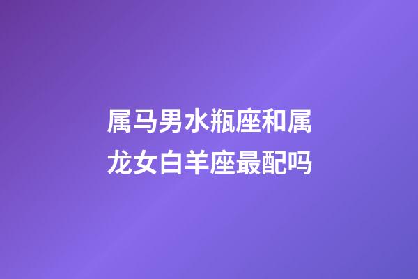 属马男水瓶座和属龙女白羊座最配吗-第1张-星座运势-玄机派