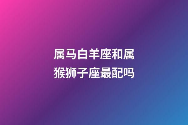 属马白羊座和属猴狮子座最配吗-第1张-星座运势-玄机派