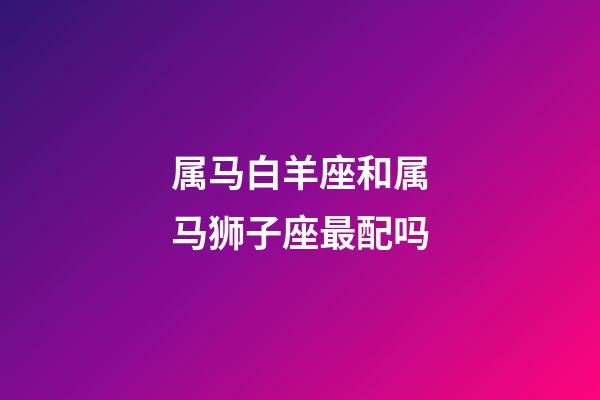 属马白羊座和属马狮子座最配吗-第1张-星座运势-玄机派