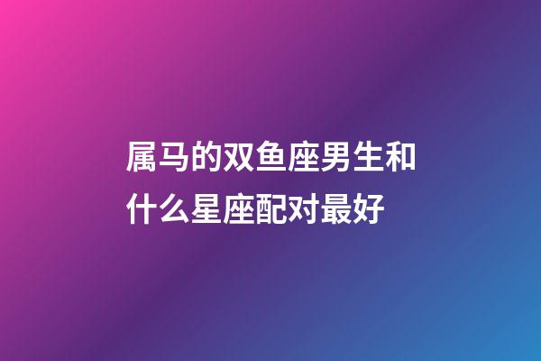 属马的双鱼座男生和什么星座配对最好-第1张-星座运势-玄机派