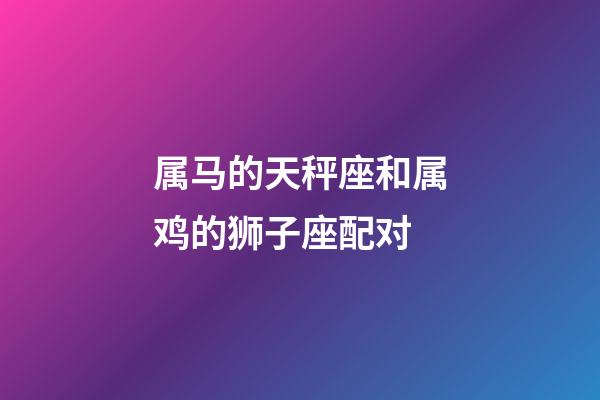 属马的天秤座和属鸡的狮子座配对-第1张-星座运势-玄机派