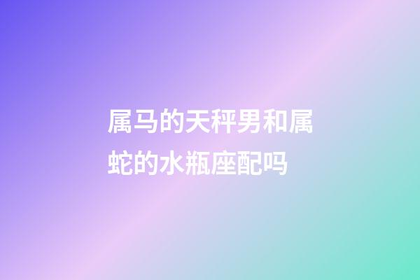 属马的天秤男和属蛇的水瓶座配吗-第1张-星座运势-玄机派