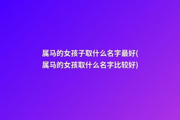 属马的女孩子取什么名字最好(属马的女孩取什么名字比较好)