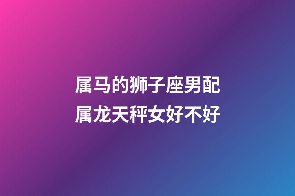 属马的狮子座男配属龙天秤女好不好-第1张-星座运势-玄机派