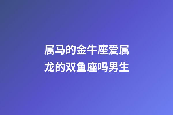 属马的金牛座爱属龙的双鱼座吗男生-第1张-星座运势-玄机派