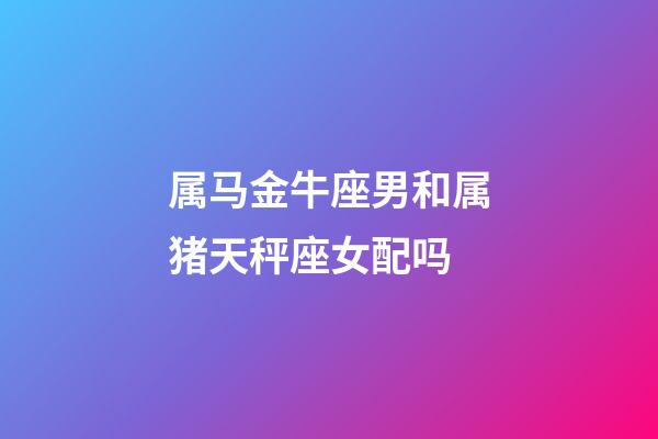 属马金牛座男和属猪天秤座女配吗-第1张-星座运势-玄机派