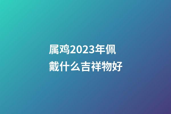 属鸡2023年佩戴什么吉祥物好