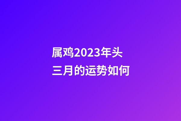 属鸡2023年头三月的运势如何