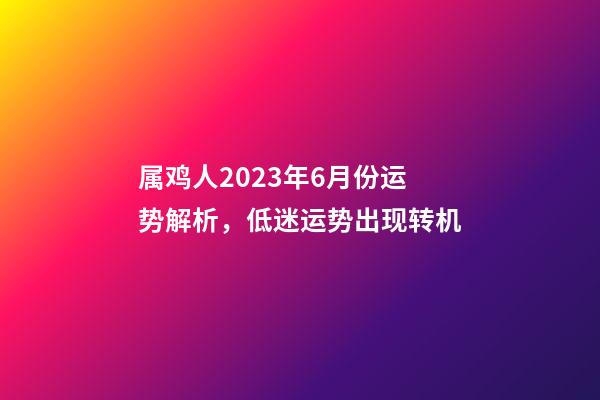 属鸡人2023年6月份运势解析，低迷运势出现转机