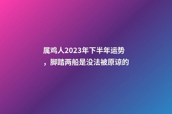 属鸡人2023年下半年运势，脚踏两船是没法被原谅的