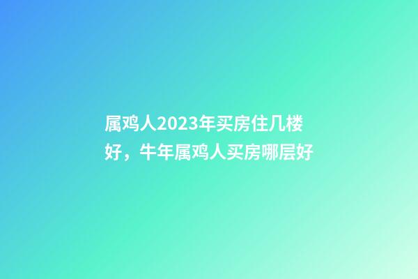 属鸡人2023年买房住几楼好，牛年属鸡人买房哪层好
