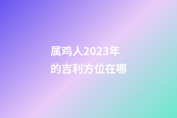 属鸡人2023年的吉利方位在哪