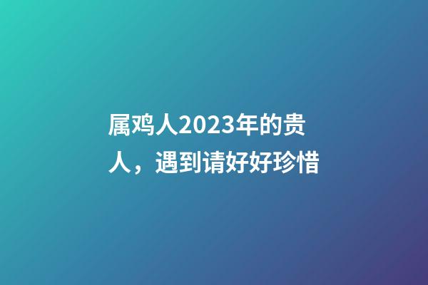 属鸡人2023年的贵人，遇到请好好珍惜