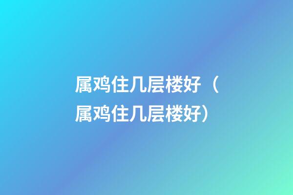 属鸡住几层楼好（属鸡住几层楼好?）