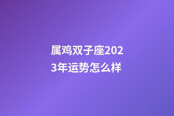 属鸡双子座2023年运势怎么样