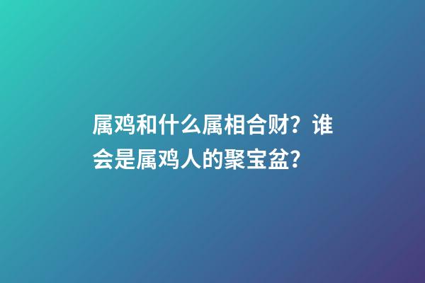 属鸡和什么属相合财？谁会是属鸡人的聚宝盆？