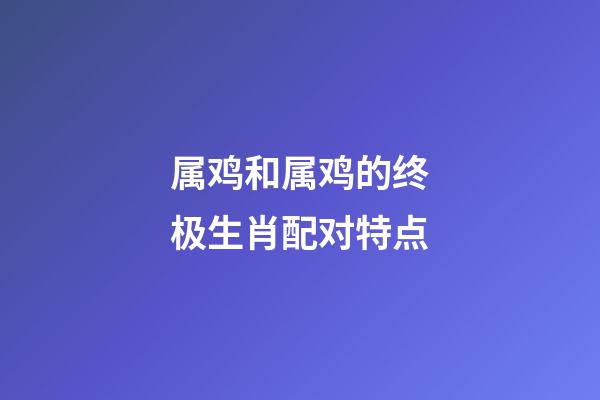 属鸡和属鸡的终极生肖配对特点