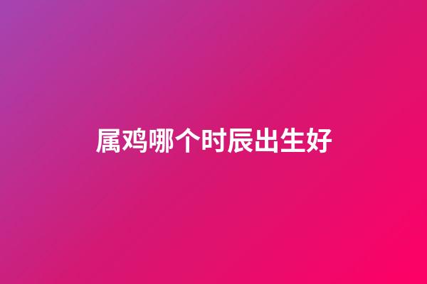 属鸡哪个时辰出生好