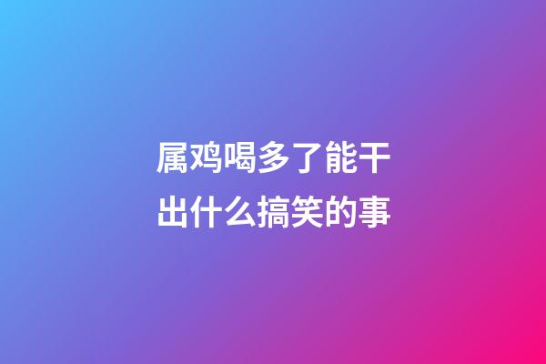 属鸡喝多了能干出什么搞笑的事