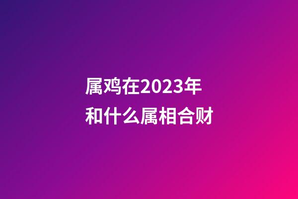 属鸡在2023年和什么属相合财