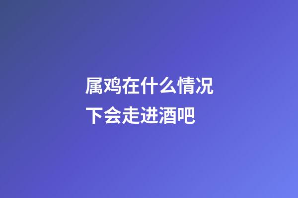 属鸡在什么情况下会走进酒吧