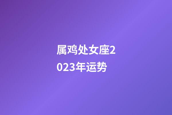 属鸡处女座2023年运势-第1张-星座运势-玄机派