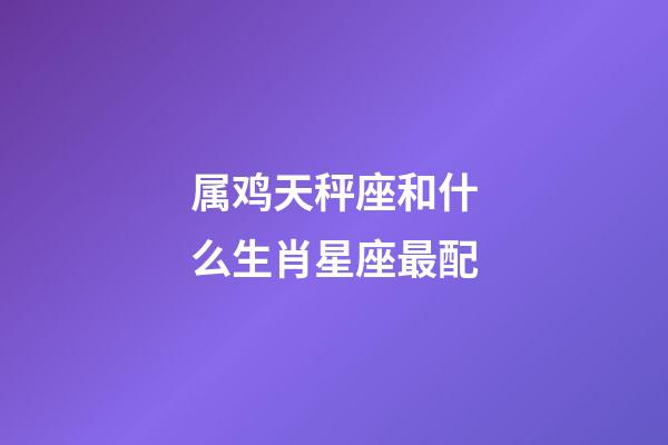 属鸡天秤座和什么生肖星座最配