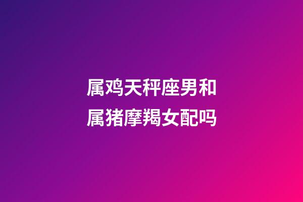 属鸡天秤座男和属猪摩羯女配吗-第1张-星座运势-玄机派