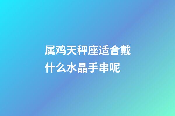 属鸡天秤座适合戴什么水晶手串呢-第1张-星座运势-玄机派