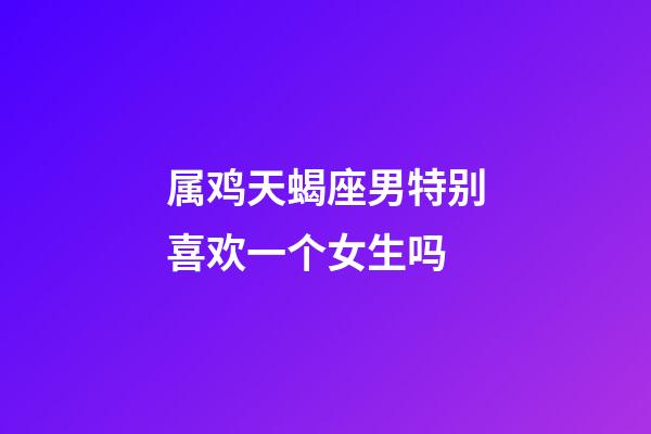属鸡天蝎座男特别喜欢一个女生吗-第1张-星座运势-玄机派