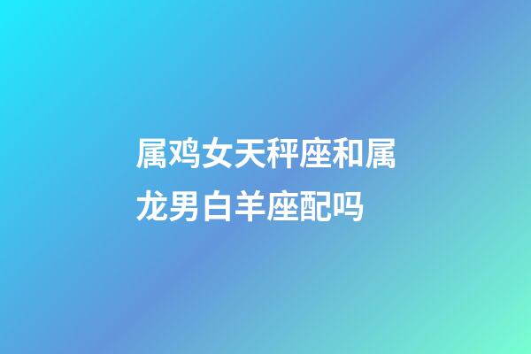 属鸡女天秤座和属龙男白羊座配吗-第1张-星座运势-玄机派