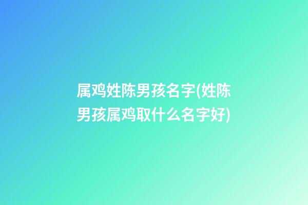 属鸡姓陈男孩名字(姓陈男孩属鸡取什么名字好)