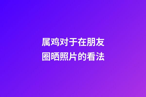 属鸡对于在朋友圈晒照片的看法