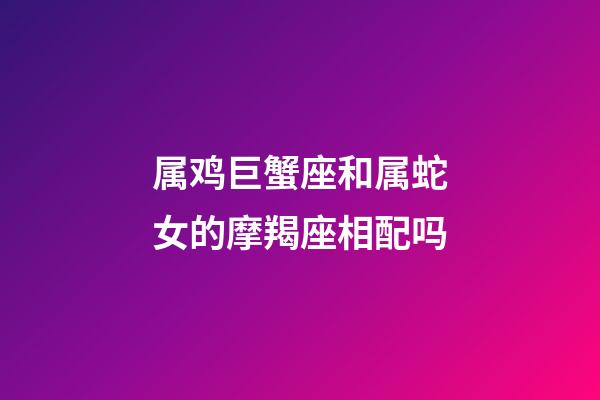 属鸡巨蟹座和属蛇女的摩羯座相配吗-第1张-星座运势-玄机派