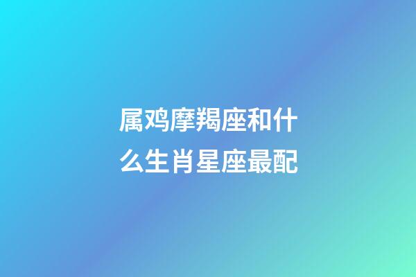 属鸡摩羯座和什么生肖星座最配