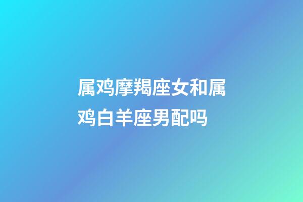 属鸡摩羯座女和属鸡白羊座男配吗-第1张-星座运势-玄机派