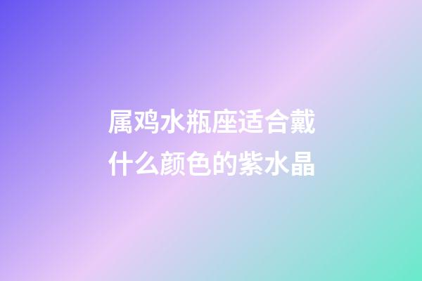属鸡水瓶座适合戴什么颜色的紫水晶-第1张-星座运势-玄机派