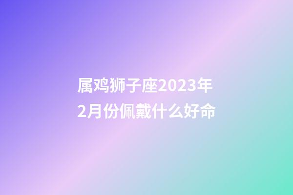 属鸡狮子座2023年2月份佩戴什么好命-第1张-星座运势-玄机派