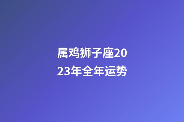 属鸡狮子座2023年全年运势-第1张-星座运势-玄机派