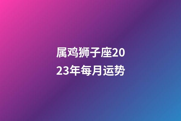 属鸡狮子座2023年每月运势-第1张-星座运势-玄机派