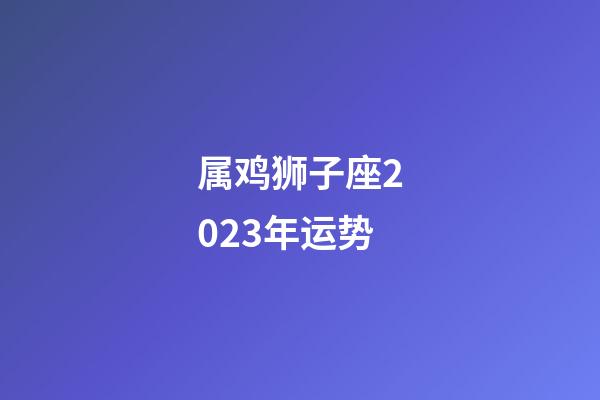 属鸡狮子座2023年运势