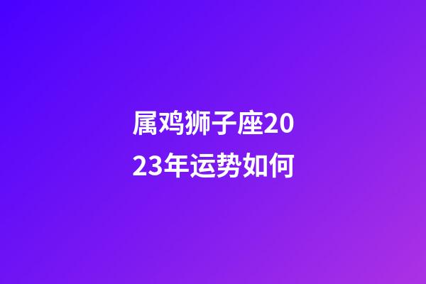 属鸡狮子座2023年运势如何